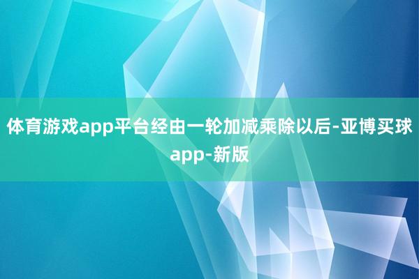 体育游戏app平台经由一轮加减乘除以后-亚博买球app-新版