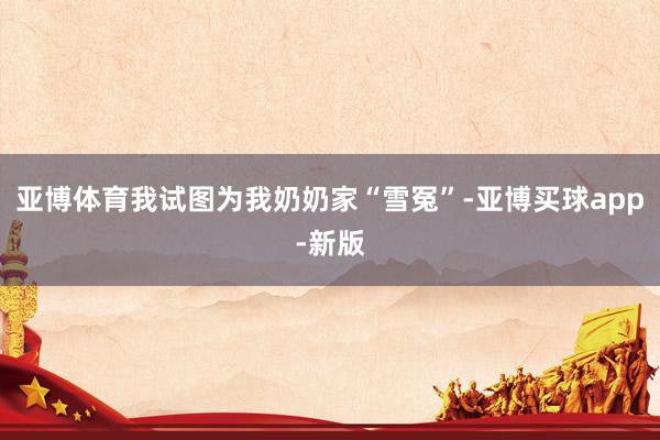 亚博体育我试图为我奶奶家“雪冤”-亚博买球app-新版