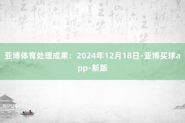 亚博体育处理成果：2024年12月18日-亚博买球app-新版