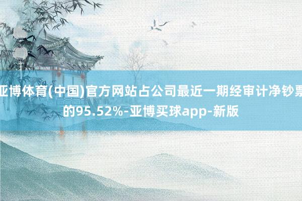 亚博体育(中国)官方网站占公司最近一期经审计净钞票的95.52%-亚博买球app-新版