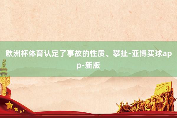 欧洲杯体育认定了事故的性质、攀扯-亚博买球app-新版