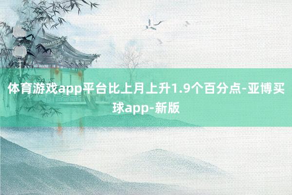 体育游戏app平台比上月上升1.9个百分点-亚博买球app-新版