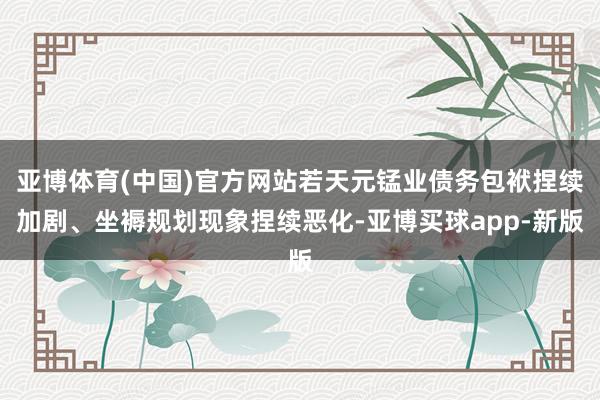 亚博体育(中国)官方网站若天元锰业债务包袱捏续加剧、坐褥规划现象捏续恶化-亚博买球app-新版