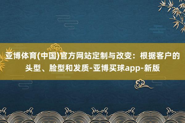 亚博体育(中国)官方网站定制与改变：根据客户的头型、脸型和发质-亚博买球app-新版