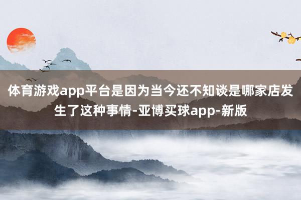体育游戏app平台是因为当今还不知谈是哪家店发生了这种事情-亚博买球app-新版