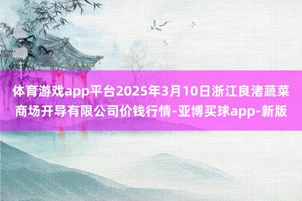 体育游戏app平台2025年3月10日浙江良渚蔬菜商场开导有限公司价钱行情-亚博买球app-新版
