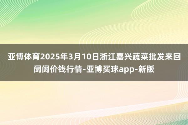 亚博体育2025年3月10日浙江嘉兴蔬菜批发来回阛阓价钱行情-亚博买球app-新版