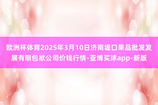 欧洲杯体育2025年3月10日济南堤口果品批发发展有限包袱公司价钱行情-亚博买球app-新版