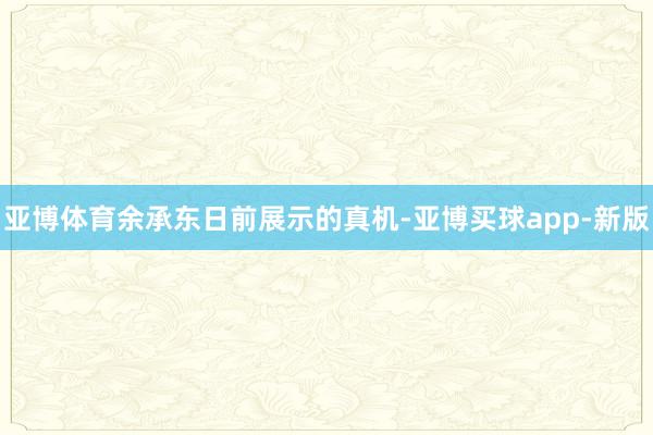 亚博体育余承东日前展示的真机-亚博买球app-新版