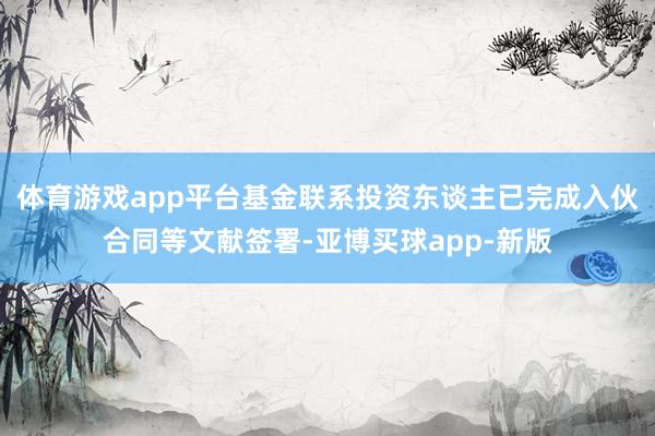 体育游戏app平台基金联系投资东谈主已完成入伙合同等文献签署-亚博买球app-新版