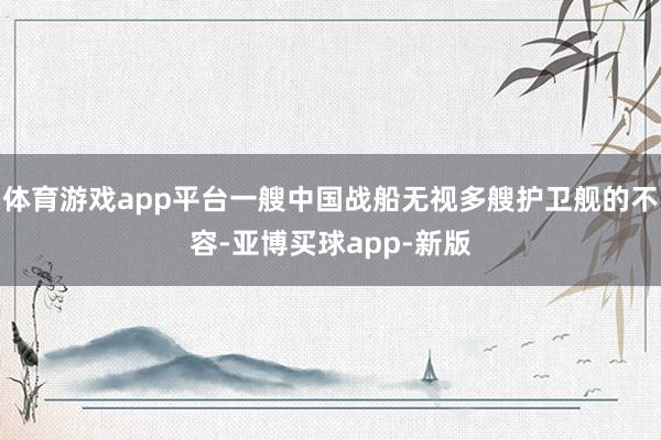 体育游戏app平台一艘中国战船无视多艘护卫舰的不容-亚博买球app-新版