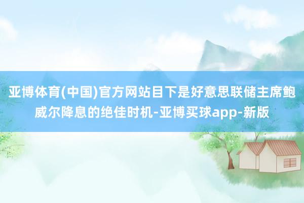 亚博体育(中国)官方网站目下是好意思联储主席鲍威尔降息的绝佳时机-亚博买球app-新版