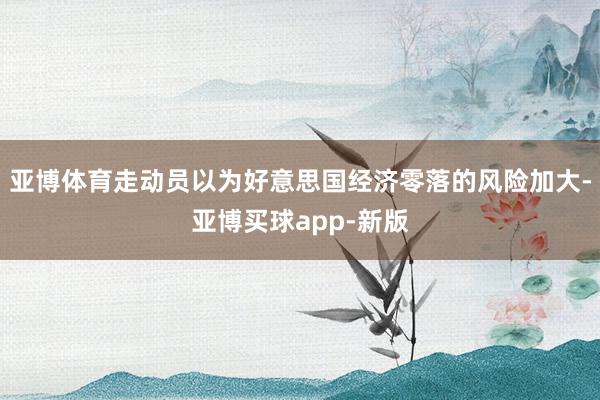 亚博体育走动员以为好意思国经济零落的风险加大-亚博买球app-新版