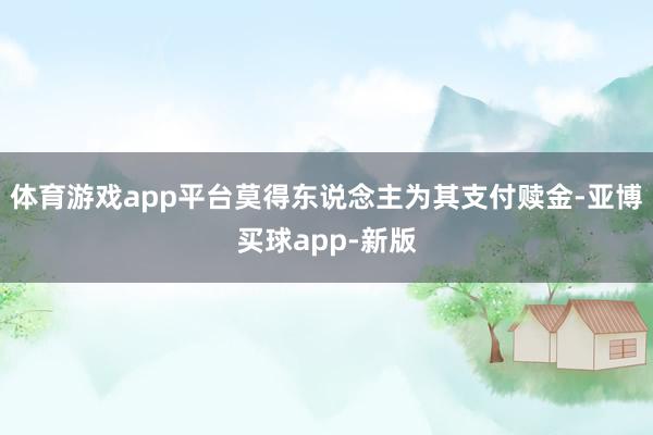 体育游戏app平台莫得东说念主为其支付赎金-亚博买球app-新版