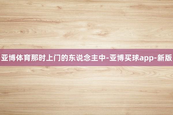 亚博体育那时上门的东说念主中-亚博买球app-新版