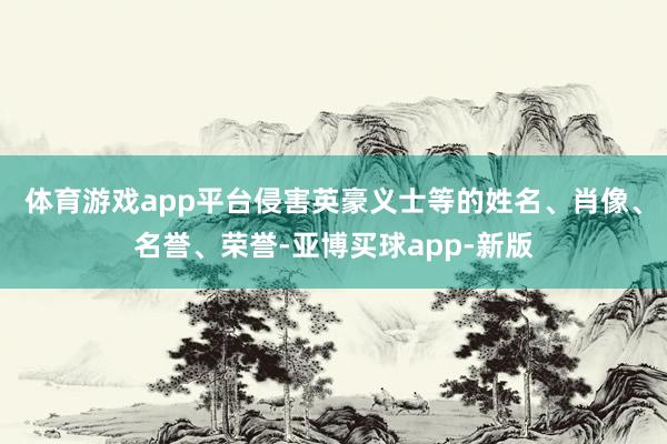 体育游戏app平台侵害英豪义士等的姓名、肖像、名誉、荣誉-亚博买球app-新版