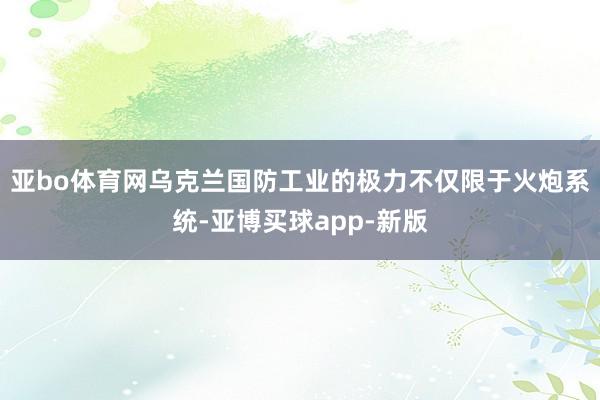 亚bo体育网乌克兰国防工业的极力不仅限于火炮系统-亚博买球app-新版