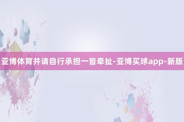 亚博体育并请自行承担一皆牵扯-亚博买球app-新版