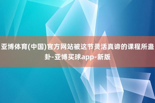亚博体育(中国)官方网站被这节灵活真谛的课程所蛊卦-亚博买球app-新版