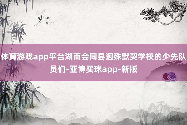 体育游戏app平台湖南会同县迥殊默契学校的少先队员们-亚博买球app-新版
