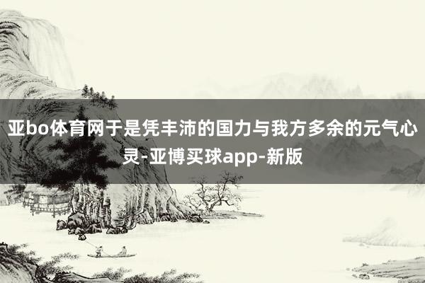 亚bo体育网于是凭丰沛的国力与我方多余的元气心灵-亚博买球app-新版