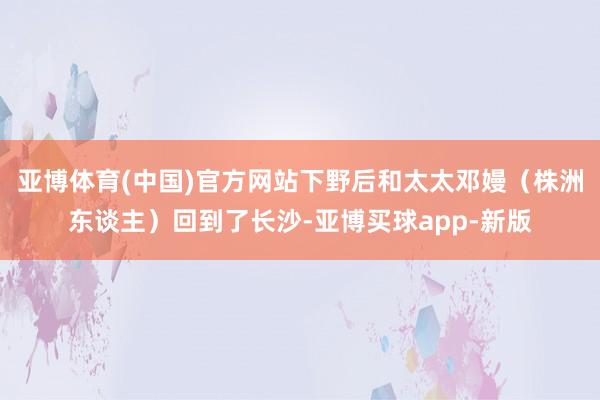 亚博体育(中国)官方网站下野后和太太邓嫚（株洲东谈主）回到了长沙-亚博买球app-新版