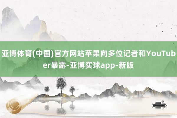 亚博体育(中国)官方网站苹果向多位记者和YouTuber暴露-亚博买球app-新版