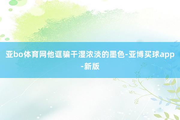 亚bo体育网他诓骗干湿浓淡的墨色-亚博买球app-新版