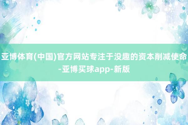 亚博体育(中国)官方网站专注于没趣的资本削减使命-亚博买球app-新版