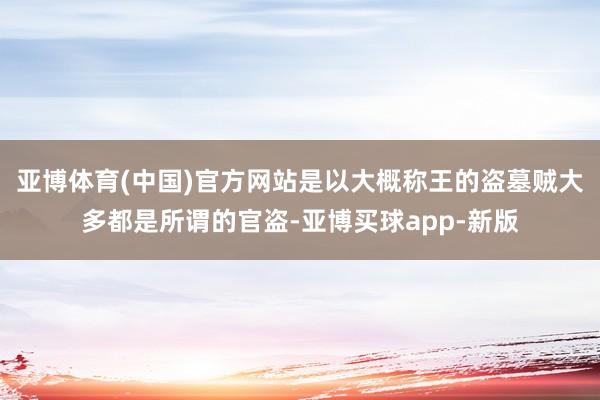 亚博体育(中国)官方网站是以大概称王的盗墓贼大多都是所谓的官盗-亚博买球app-新版