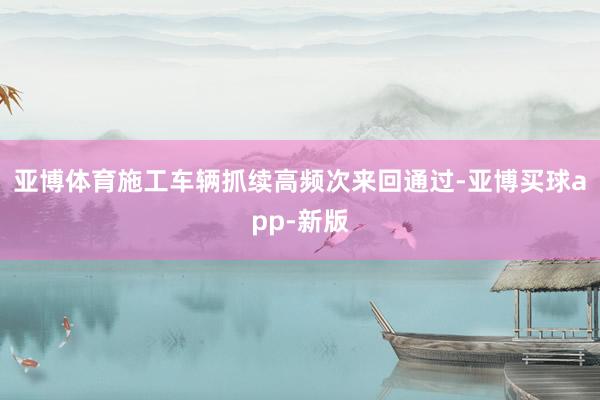 亚博体育施工车辆抓续高频次来回通过-亚博买球app-新版