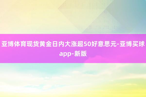 亚博体育现货黄金日内大涨超50好意思元-亚博买球app-新版