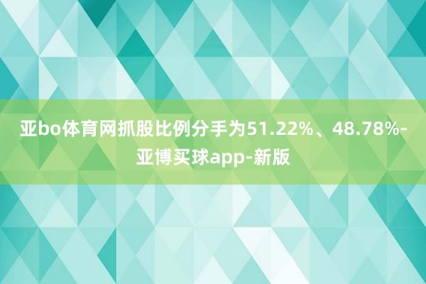 亚bo体育网抓股比例分手为51.22%、48.78%-亚博买球app-新版