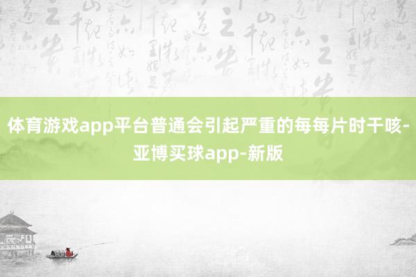 体育游戏app平台普通会引起严重的每每片时干咳-亚博买球app-新版