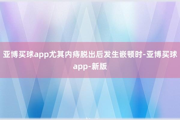 亚博买球app尤其内痔脱出后发生嵌顿时-亚博买球app-新版