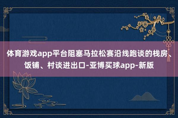 体育游戏app平台阻塞马拉松赛沿线跑谈的栈房、饭铺、村谈进出口-亚博买球app-新版