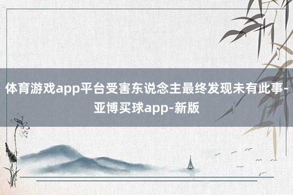 体育游戏app平台受害东说念主最终发现未有此事-亚博买球app-新版