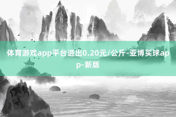 体育游戏app平台进出0.20元/公斤-亚博买球app-新版