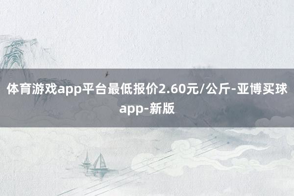 体育游戏app平台最低报价2.60元/公斤-亚博买球app-新版