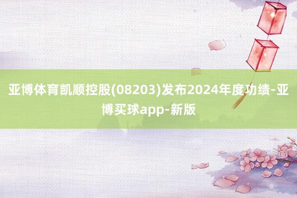 亚博体育凯顺控股(08203)发布2024年度功绩-亚博买球app-新版