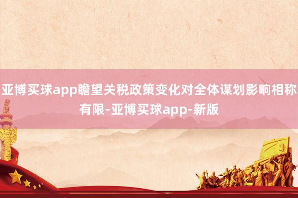亚博买球app瞻望关税政策变化对全体谋划影响相称有限-亚博买球app-新版