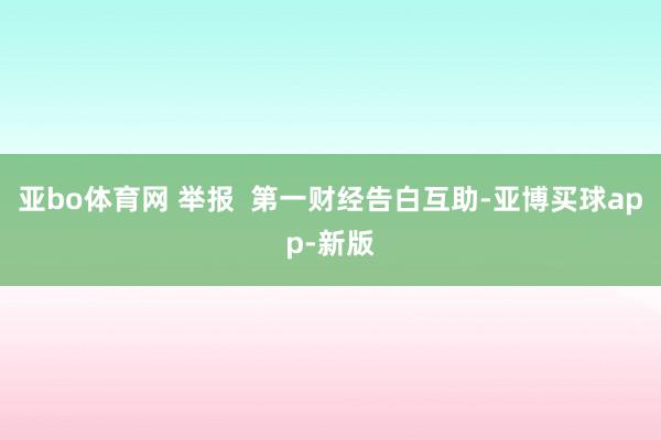 亚bo体育网 举报  第一财经告白互助-亚博买球app-新版
