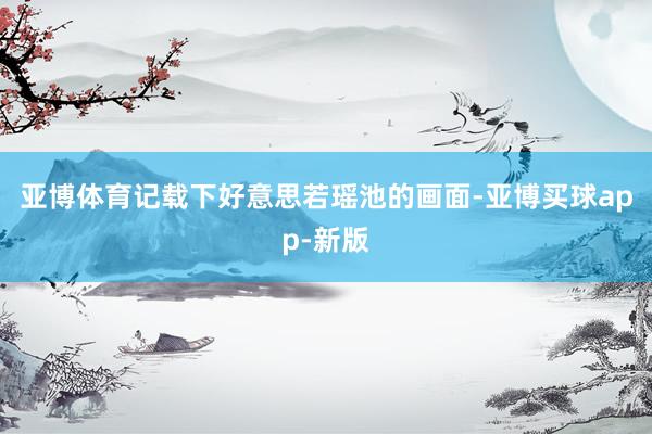 亚博体育记载下好意思若瑶池的画面-亚博买球app-新版