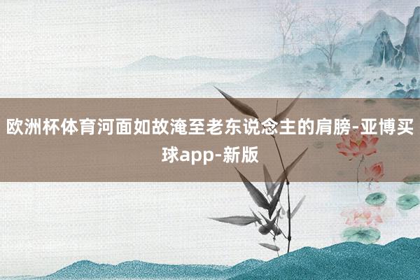 欧洲杯体育河面如故淹至老东说念主的肩膀-亚博买球app-新版