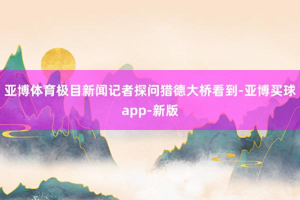 亚博体育极目新闻记者探问猎德大桥看到-亚博买球app-新版