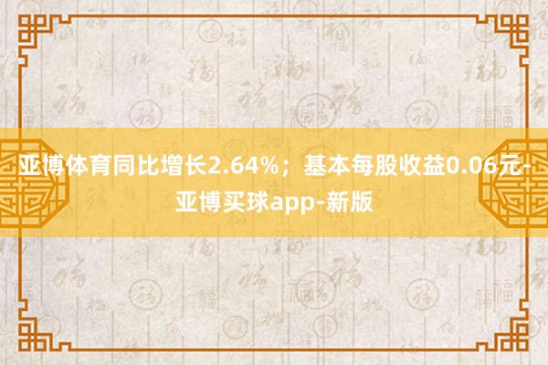 亚博体育同比增长2.64%；基本每股收益0.06元-亚博买球app-新版