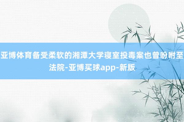 亚博体育备受柔软的湘潭大学寝室投毒案也曾吩咐至法院-亚博买球app-新版