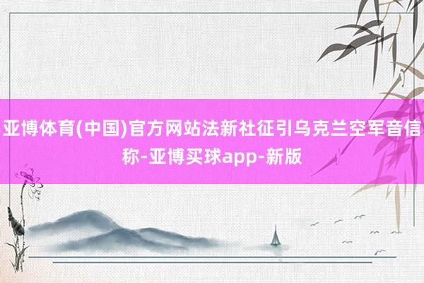 亚博体育(中国)官方网站法新社征引乌克兰空军音信称-亚博买球app-新版