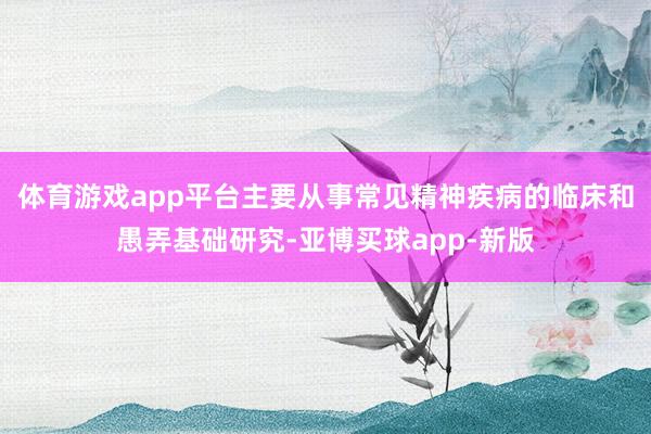 体育游戏app平台主要从事常见精神疾病的临床和愚弄基础研究-亚博买球app-新版