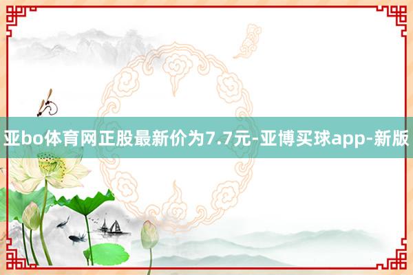 亚bo体育网正股最新价为7.7元-亚博买球app-新版